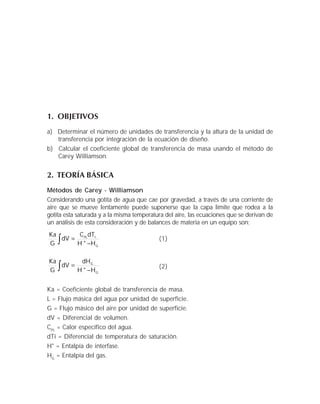 1. OBJETIVOS
a) Determinar el número de unidades de transferencia y la altura de la unidad de
transferencia por integración de la ecuación de diseño.
b) Calcular el coeficiente global de transferencia de masa usando el método de
Carey Williamson.
2. TEORÍA BÁSICA
Métodos de Carey - Williamson
Considerando una gotita de agua que cae por gravedad, a través de una corriente de
aire que se mueve lentamente puede suponerse que la capa límite que rodea a la
gotita esta saturada y a la misma temperatura del aire, las ecuaciones que se derivan de
un análisis de esta consideración y de balances de materia en un equipo son:
∫ −
=
G
1PL
H*H
dTC
dV
G
Ka
(1)
∫ −
=
G
G
H*H
dH
dV
G
Ka
(2)
Ka = Coeficiente global de transferencia de masa.
L = Flujo másica del agua por unidad de superficie.
G = Flujo másico del aire por unidad de superficie.
dV = Diferencial de volumen.
CPL
= Calor específico del agua.
dTi = Diferencial de temperatura de saturación.
H* = Entalpía de interfase.
HG
= Entalpía del gas.
 