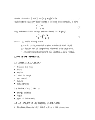 Balance de materia: ( )( ) ( ) x~L
~
L
~
dy~dy~x~dx~L
~
dL
~
=++−− (1)
Resolviendo la ecuación y despreciando el producto de diferenciales, se tiene:
x~y~
x~d
L
~
L
~
d
−
= (2)
Integrando entre límites se llega a la ecuación de Lord Rayleigh.
∫ −
=
0x
x
0
x~y~
x~d
L
~
L
~
In (3)
Donde L
~
0
= moles de carga inicial.
L
~ = moles de carga residual después de haber destilado (L0
-L)
x~ 0
= fracción mol del componente más volátil en la carga inicial.
x~ = fracción mol del componente más volátil en la carga residual.
3. PARTE EXPERIMENTAL
3.1 MATERIAL REQUERIDO
• Probetas de 2 litros
• Piceta
• Gradilla
• Tubos de ensayo
• Cronómetro
• Cubeta
• Refractómetro
3.2 SERVICIOSAUXILIARES
• Energía eléctrica
• Vapor
• Agua de enfriamiento
3.3 SUSTANCIAS O CORRIENTES DE PROCESO
• Mezcla de Monoetilenglicol (MEG) – Agua al 50% en volumen
 