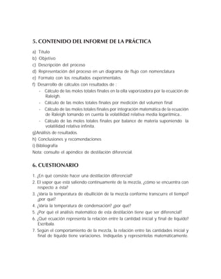 5. CONTENIDO DEL INFORME DE LA PRÁCTICA
a) Título
b) Objetivo
c) Descripción del proceso
d) Representación del proceso en un diagrama de flujo con nomenclatura
e) Formato con los resultados experimentales.
f) Desarrollo de cálculos con resultados de :
- Cálculo de las moles totales finales en la olla vaporizadora por la ecuación de
Raleigh.
- Cálculo de las moles totales finales por medición del volumen final
- Cálculo de las moles totales finales por integración matemática de la ecuación
de Raleigh tomando en cuenta la volatilidad relativa media logaritmica..
- Cálculo de las moles totales finales por balance de materia suponiendo la
volatilidad relativa infinita.
g)Análisis de resultados.
h) Conclusiones y recomendaciones
i) Bibliografía
Nota: consulte el apéndice de destilación diferencial.
6. CUESTIONARIO
1. ¿En qué consiste hacer una destilación diferencial?
2. El vapor que está saliendo contínuamente de la mezcla, ¿cómo se encuentra con
respecto a ésta?
3. ¿Varía la temperatura de ebullición de la mezcla conforme transcurre el tiempo?
¿por qué?
4. ¿Varía la temperatura de condensación? ¿por qué?
5. ¿Por qué el análisis matemático de esta destilación tiene que ser diferencial?
6. ¿Qué ecuación representa la relación entre la cantidad inicial y final de líquido?
Escríbala.
7. Según el comportamiento de la mezcla, la relación entre las cantidades inicial y
final de líquido tiene variaciones. Indíquelas y represéntelas matemáticamente.
 