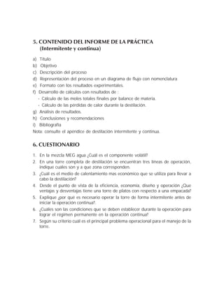 5. CONTENIDO DEL INFORME DE LA PRÁCTICA
(Intermitente y continua)
a) Título
b) Objetivo
c) Descripción del proceso
d) Representación del proceso en un diagrama de flujo con nomenclatura
e) Formato con los resultados experimentales.
f) Desarrollo de cálculos con resultados de :
- Cálculo de las moles totales finales por balance de materia.
- Cálculo de las pérdidas de calor durante la destilación.
g) Análisis de resultados.
h) Conclusiones y recomendaciones
i) Bibliografía
Nota: consulte el apéndice de destilación intermitente y contínua.
6. CUESTIONARIO
1. En la mezcla MEG agua ¿Cuál es el componente volátil?
2. En una torre completa de destilación se encuentran tres líneas de operación,
indique cuáles son y a que zona corresponden.
3. ¿Cuál es el medio de calentamiento mas económico que se utiliza para llevar a
cabo la destilación?
4. Desde el punto de vista de la eficiencia, economía, diseño y operación ¿Que
ventajas y desventajas tiene una torre de platos con respecto a una empacada?
5. Explique ¿por qué es necesario operar la torre de forma intermitente antes de
iniciar la operación continua?.
6. ¿Cuáles son las condiciones que se deben establecer durante la operación para
lograr el régimen permanente en la operación continua?
7. Según su criterio cuál es el principal problema operacional para el manejo de la
torre.
 