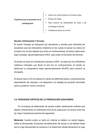 Secado, Enfriamiento Y Envase.
El azúcar húmeda se transporta por elevadores y bandas para alimentar las
secadoras que son elevadores rotatorios en los cuales el azúcar se coloca en
contacto con el aire caliente que entra en contracorriente. El azúcar debe tener
baja humedad, aproximadamente 0,05%, para evitar la formación de terrones.
El azúcar se seca con temperatura cercana a 60ºC, se pasa por los enfriadores
rotatorios inclinados que llevan el aire frío en contracorriente, en donde se
disminuye su temperatura hasta aproximadamente 40-45ºC para conducir al
envasado.
El azúcar seca y fría se empaca en sacos de diferentes pesos y presentaciones
dependiendo del mercado y se despacha a la bodega de producto terminado
para su posterior venta y comercio.
3.4. PROCESOS CRÍTICOS DE LA PRODUCCIÓN AZUCARERA.
En el proceso de elaboración de azúcar existen operaciones unitarias que
afectan directamente al rendimiento final de la producción de azúcar entre las
de mayor importancia tenemos las siguientes:
Molienda: Cuando existe un daño en molinos el caldero no recibe bagazo,
utiliza el almacenado. El proceso de elaboración de azúcar no se detiene hasta
que el Jugo almacenado se consuma o el Supervisor decida almacenar el Jugo
Problemas que se presentan en la
centrifugación
9 Azúcar con varios colores en la misma masa.
9 Exceso de mieles.
9 Flujo continuo de alimentación de masa a las
centrífugas continuas.
9 Cristales de azúcar en la miel.
 