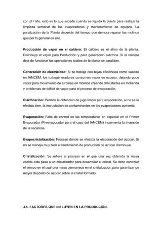 con pH alto, esto es lo que sucede cuando se liquida la planta para realizar la
limpieza semanal de los evaporadores y mantenimiento de equipos. La
paralización de la Planta depende del tiempo que demora reparar los molinos
que por lo general es alto.
Producción de vapor en el caldero: El caldero es el alma de la planta.
Distribuye el vapor para Producción y para generación eléctrica. Si el caldero
deja de funcionar las operaciones totales de la planta se paralizan.
Generación de electricidad: Si se trabaja con bajas eficiencias como sucede
en IANCEM, los turbogeneradores consumen vapor en exceso, dejando poco
vapor para movimiento de turbinas en molinos creando dificultades en molienda
y problemas de déficit de vapor para el proceso de evaporación.
Clarificación: Permite la obtención de jugo limpio para evaporación, si no se lo
efectúa bien, la incrustación de contaminantes en los evaporadores aumenta.
Evaporación: Falta de control en las temperaturas en especial en el Primer
Evaporador (Preevaporador para el caso del IANCEM) incrementa la inversión
de la sacarosa.
Evapocristalización: Proceso donde se efectúa la elaboración del azúcar. Si
no se maneja muy bien el rendimiento de producción de azúcar disminuye.
Cristalización: Se refiere al proceso en el que una vez obtenida la masa
cocida esta pasa a un cristalizador para desarrollar el cristal. Se debe controlar
el tiempo en el cual una masa permanece en el cristalizador, para garantizar un
mayor depósito de azúcar sobre el cristal formado.
3.5. FACTORES QUE INFLUYEN EN LA PRODUCCIÓN.
 