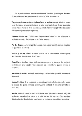 En la producción de azúcar encontramos variables que influyen directa e
indirectamente en el rendimiento del producto final, así tenemos:
Tiempo de almacenamiento de la caña en el patio y campo: Mientras mayor
es el tiempo de almacenamiento de la caña en el patio luego de ser quemada,
existe mayor inversión de la sacarosa, por lo tanto mayores pérdidas de azúcar
y menor recuperación en el proceso.
Flujo de imbibición: Contribuye a mejorar la recuperación del azúcar en la
molienda. A mayor flujo menor es la Pol de bagazo.
Pol del Bagazo: A mayor pol del bagazo, mas azúcar perdida porque el azúcar
se quema en el caldero
Pureza y Pol de Caña: A mayor pureza de la caña mayor porcentaje de
recuperación de azúcar en el proceso.
Jugo Claro: Mientras mayor es la pureza, menor es el aumento del punto de
ebullición en evaporación y menores son las posibilidades que se invierta la
sacarosa.
Meladura o Jarabe: A mayor pureza mejor cristalización y mayor uniformidad
del cristal.
Masas Cocidas: Si la pureza se ha elevado por recirculación de mieles afecta
la calidad del grano formado, disminuye la cantidad de magma formada en
cada lote.
Mieles: Mientras mayor es su pureza quiere decir que menor cantidad de grano
se formó, que el azúcar migró a la miel en vez del magma. Esto ocasiona
disminución del Rendimiento. Lo anterior se verifica en especial en la melaza.
 