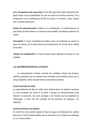 pH y Temperatura del Jugo Claro: El pH del Jugo Claro debe controlarse (pH
bajos hacen que la probabilidad de que la azúcar se invierta aumenta). Si la
temperatura no se mantiene por los 92°C el Jugo se “revuelve” y esto implica
que no exista clarificación.
Grado de sobresaturación: Influye en la cristalización. La determinación de
este factor permite obtener un cristal de buena calidad. Se debería optimizar en
tachos.
Viscosidad: A mayor viscosidad de mieles menor es la difusión de azúcar al
grano de azúcar, por lo tanto menor es el rendimiento. Es función de la calidad
de la caña.
Tiempo de cristalización: A mayor tiempo mayor depósito de azúcar en los
cristales.
3.6. AUTOMATIZACIÓN DE LA PLANTA.
La automatización permite controlar las variables críticas del proceso,
además garantiza que los valores de las variables se encuentren dentro de un
rango aceptable, dando de esta forma continuidad al proceso.
Control de Flujo de Caña
La automatización de flujo de caña hacia molinos tiene por objetivo mantener
un nivel constante de caña en el shute o tanque de almacenamiento para
mejorar la extracción, así como proteger a los motores de las picadoras de
sobrecarga, y evitar que las cuchillas de las picadoras se atasquen, ver
ANEXOS .
Control de Nivel en el Caldero
El control de nivel permite regular el flujo de agua de alimentación al caldero
para que el nivel de agua tratada que se encuentra en la caldera se mantenga
en un nivel promedio.
 