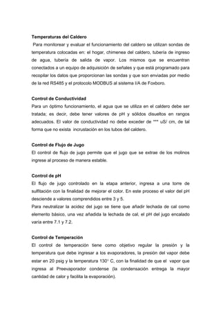 Temperaturas del Caldero
Para monitorear y evaluar el funcionamiento del caldero se utilizan sondas de
temperatura colocadas en: el hogar, chimenea del caldero, tubería de ingreso
de agua, tubería de salida de vapor. Los mismos que se encuentran
conectados a un equipo de adquisición de señales y que está programado para
recopilar los datos que proporcionan las sondas y que son enviadas por medio
de la red RS485 y el protocolo MODBUS al sistema I/A de Foxboro.
Control de Conductividad
Para un óptimo funcionamiento, el agua que se utiliza en el caldero debe ser
tratada; es decir, debe tener valores de pH y sólidos disueltos en rangos
adecuados. El valor de conductividad no debe exceder de *** uS/ cm, de tal
forma que no exista incrustación en los tubos del caldero.
Control de Flujo de Jugo
El control de flujo de jugo permite que el jugo que se extrae de los molinos
ingrese al proceso de manera estable.
Control de pH
El flujo de jugo controlado en la etapa anterior, ingresa a una torre de
sulfitación con la finalidad de mejorar el color. En este proceso el valor del pH
desciende a valores comprendidos entre 3 y 5.
Para neutralizar la acidez del jugo se tiene que añadir lechada de cal como
elemento básico, una vez añadida la lechada de cal, el pH del jugo encalado
varía entre 7.1 y 7.2.
Control de Temperación
El control de temperación tiene como objetivo regular la presión y la
temperatura que debe ingresar a los evaporadores, la presión del vapor debe
estar en 20 psig y la temperatura 130° C, con la finalidad de que el vapor que
ingresa al Preevaporador condense (la condensación entrega la mayor
cantidad de calor y facilita la evaporación).
 