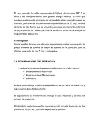 El vapor que sale del caldero con presión de 350 psi y temperatura 320° C se
envía a las turbogeneradores para generar energía eléctrica. El vapor que
queda después de esta generación es transportado a los evaporadores para su
consumo, pero si no se encuentra en el rango establecido de 20 psig, se debe
alimentar de otra fuente, que se encuentra conectada directamente de la línea
de vapor que sale del caldero, para que de esta forma se encuentre el vapor en
los parámetros adecuados.
Centrifugación
Con la finalidad de tener una adecuada separación de mieles con contenido de
pureza diferente se controla el tiempo de apertura de la compuerta para la
efectiva separación de miel A rica y miel A pobre.
3.8. DEPARTAMENTOS QUE INTERVIENEN.
Los departamentos que intervienen en el proceso de producción son:
9 Departamento de Producción
9 Departamento de Mantenimiento
9 Laboratorio
El departamento de producción es el que controla los procesos de producción y
supervisan su buen funcionamiento
El departamento de mantenimiento maneja el área mecánica y eléctrica del
proceso de producción.
El laboratorio mediante pequeñas muestras permite controlar los rangos de los
parámetros del proceso, mediante experimentos químicos.
 