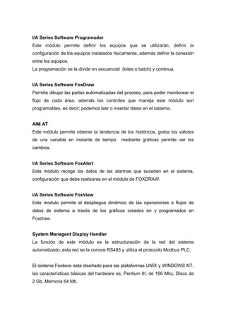 I/A Series Software Programador
Este módulo permite definir los equipos que se utilizarán, definir la
configuración de los equipos instalados físicamente, además definir la conexión
entre los equipos.
La programación se la divide en secuencial (lotes o batch) y continua.
I/A Series Software FoxDraw
Permite dibujar las partes automatizadas del proceso, para poder monitorear el
flujo de cada área, además los controles que maneja este módulo son
programables, es decir; podemos leer o insertar datos en el sistema.
AIM AT
Este módulo permite obtener la tendencia de los históricos, graba los valores
de una variable en instante de tiempo mediante gráficas permite ver los
cambios.
I/A Series Software FoxAlert
Este módulo recoge los datos de las alarmas que suceden en el sistema,
configuración que debe realizarse en el módulo de FOXDRAW.
I/A Series Software FoxView
Este modulo permite el despliegue dinámico de las operaciones o flujos de
datos de sistema a través de los gráficos creados en y programados en
Foxdraw.
System Managent Display Handler
La función de este módulo es la estructuración de la red del sistema
automatizado, esta red se la conoce RS485 y utiliza el protocolo Modbus PLC.
El sistema Foxboro esta diseñado para las plataformas UNÍX y WINDOWS NT,
las características básicas del hardware es, Pentium III, de 166 Mhz, Disco de
2 Gb, Memoria 64 Mb.
 