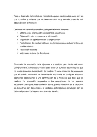 Para el desarrollo del modelo se necesitará equipos tradicionales como son las
pcs normales y software que no tiene un costo muy elevado y son de fácil
adquisición en el mercado.
Dentro de los beneficios que el modelo podría brindar tenemos:
9 Obtención de información no disponible actualmente
9 Elaboración más oportuna de la información
9 Mejoras en las operaciones de la organización
9 Posibilidades de efectuar cálculos o estimaciones que actualmente no es
posible a tiempo
9 Reducción de costo
9 Mejoras en la toma de decisiones.
El modelo de simulación debe ajustarse a la realidad pero dentro del marco
Complejidad vs. Simplicidad, ya que debe tener un punto de equilibrio para que
no resulte imposible la resolución del modelo. Y como podemos darnos cuenta
que el modelo representa un herramienta importante en cualquier empresa,
podríamos adelantarnos a una confirmación de la hipótesis que dice: que los
modelos de simulación responden a las necesidades de los ingenios
azucareros, pero para poder confirmar este supuesto con bases en el capitulo 4
se demostrará con datos reales la validación del modelo de simulación con los
datos del proceso del ingenio azucarero en estudio.
 