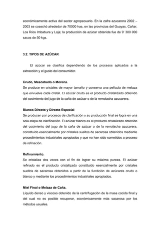 económicamente activa del sector agropecuario. En la zafra azucarera 2002 –
2003 se cosechó alrededor de 70000 has, en las provincias del Guayas, Cañar,
Los Ríos Imbabura y Loja; la producción de azúcar obtenida fue de 9’ 300 000
sacos de 50 kgs.
3.2. TIPOS DE AZÚCAR
El azúcar se clasifica dependiendo de los procesos aplicados a la
extracción y el gusto del consumidor.
Crudo, Mascabado o Morena.
Se produce en cristales de mayor tamaño y conserva una película de melaza
que envuelve cada cristal. El azúcar crudo es el producto cristalizado obtenido
del cocimiento del jugo de la caña de azúcar o de la remolacha azucarera.
Blanco Directo y Directo Especial
Se producen por procesos de clarificación y su producción final se logra en una
sola etapa de clarificación. El azúcar blanco es el producto cristalizado obtenido
del cocimiento del jugo de la caña de azúcar o de la remolacha azucarera,
constituido esencialmente por cristales sueltos de sacarosa obtenidos mediante
procedimientos industriales apropiados y que no han sido sometidos a proceso
de refinación.
Refinamiento.
Se cristaliza dos veces con el fin de lograr su máxima pureza. El azúcar
refinado es el producto cristalizado constituido esencialmente por cristales
sueltos de sacarosa obtenidos a partir de la fundición de azúcares crudo o
blanco y mediante los procedimientos industriales apropiados.
Miel Final o Melaza de Caña.
Líquido denso y viscoso obtenido de la centrifugación de la masa cocida final y
del cual no es posible recuperar, económicamente más sacarosa por los
métodos usuales.
 