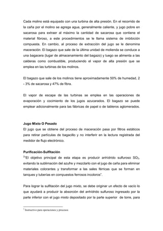 Cada molino está equipado con una turbina de alta presión. En el recorrido de
la caña por el molino se agrega agua, generalmente caliente, y jugo pobre en
sacarosa para extraer al máximo la cantidad de sacarosa que contiene el
material fibroso, a este procedimientos se le llama sistema de imbibición
compuesta. En cambio, al proceso de extracción del jugo se le denomina
maceración. El bagazo que sale de la última unidad de molienda se conduce a
una bagacera (lugar de almacenamiento del bagazo) y luego se alimenta a las
calderas como combustible, produciendo el vapor de alta presión que se
emplea en las turbinas de los molinos.
El bagazo que sale de los molinos tiene aproximadamente 50% de humedad, 2
- 3% de sacarosa y 47% de fibra.
El vapor de escape de las turbinas se emplea en las operaciones de
evaporación y cocimiento de los jugos azucarados. El bagazo se puede
emplear adicionalmente para las fábricas de papel o de tableros aglomerados.
Jugo Mixto O Pesado
El jugo que se obtiene del proceso de maceración pasa por filtros estáticos
para retirar partículas de bagacillo y no interferir en la lectura registrada del
medidor de flujo electrónico.
Purificación-Sulfitación
2
“El objetivo principal de esta etapa es producir anhídrido sulfuroso SO2,
evitando la sublimación del azufre y mezclarlo con el jugo de caña para eliminar
materiales colorantes y transformar a las sales férricas que se forman en
tanques y tuberías en compuestos ferrosos incoloros”.
Para lograr la sulfitación del jugo mixto, se debe originar un efecto de vacío lo
que ayudará a producir la absorción del anhídrido sulfuroso ingresado por la
parte inferior con el jugo mixto depositado por la parte superior de torre, para
2
Instructivo para operaciones y procesos
 