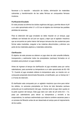 favorecer a la reacción - reducción de óxidos, eliminación de materiales
colorantes y transformación de las sales férricas en compuestos ferrosos
incoloros.
Purificación-Encalado
En este proceso se elimina los ácidos orgánicos del jugo y permite elevar el pH
a un valor aproximado entre 5.1 a 5.5 con el objetivo de minimizar las posibles
pérdidas de sacarosa.
Para la obtención del jugo encalado se debe mezclar en un tanque, jugo
sulfitado con lechada de cal (cal con agua) y dejar que el agitador mecánico
que se encuentra en parte interior del tanque remueva las dos sustancias para
formar sales insolubles, coagular a las materias albuminoides y eliminar una
parte de los materiales pépticos y materiales colorantes.
Clarificación
El objetivo de este proceso es obtener un jugo claro de color amarillo brillante,
transparente y sedimentar todos los precipitados (cachaza) formados en el
encalado para producir un jugo cristalino
Antes de ingresar al tanque de clarificación el jugo encalado pasa por varios
calentadores, para aumentar su temperatura a un valor aproximado de 92–100
°C. Cuando el jugo encalado obtiene la temperatura apta, se mezcla con un
compuesto preparado denominado floculante, al clarificador, por un tiempo de 1
a 3 horas de retención.
El clarificador esta compuesto por un agitador mecánico que sirve para retirar
los sólidos, no azúcares precipitados en forma de lodo llamados cachaza
producido por la sedimentación del jugo, mientras tanto el jugo claro queda en
la parte superior del tanque. Éste jugo claro con valor de pH entre 6.6 – 7.2,
pasa por calentadores para elevar su temperatura y enviarlo a los
evaporadores; la cachaza sedimentada que todavía contiene sacarosa pasa a
un proceso de filtración antes de ser desechada al campo para el mejoramiento
de los suelos.
 