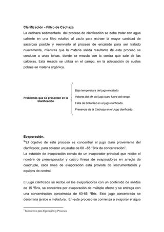 Clarificación - Filtro de Cachaza
La cachaza sedimentada del proceso de clarificación se debe tratar con agua
caliente en una filtro rotativo al vacío para extraer la mayor cantidad de
sacarosa posible y reenviarlo al proceso de encalado para ser tratado
nuevamente, mientras que la materia sólida resultante de este proceso se
conduce a unas tolvas, donde se mezcla con la ceniza que sale de las
calderas. Esta mezcla se utiliza en el campo, en la adecuación de suelos
pobres en materia orgánica.
Evaporación.
3
“El objetivo de este proceso es concentrar el jugo claro proveniente del
clarificador, para obtener un jarabe de 60 –65 °Brix de concentración”.
La estación de evaporación consta de un evaporador principal que recibe el
nombre de preevaporador y cuatro líneas de evaporadores en arreglo de
cuádruple, cada línea de evaporación está provista de instrumentación y
equipos de control.
El jugo clarificado se recibe en los evaporadores con un contenido de sólidos
de 15 ºBrix, se concentra por evaporación de múltiple efecto y se entrega con
una concentración aproximada de 60-65 ºBrix. Este jugo concentrado se
denomina jarabe o meladura. En este proceso se comienza a evaporar el agua
3
Instructivo para Operación y Procesos
Problemas que se presentan en la
Clarificación
Baja temperatura del jugo encalado
Valores del pH del jugo claro fuera del rango
Falta de brillantez en el jugo clarificado.
Presencia de la Cachaza en el Jugo clarificado.
 