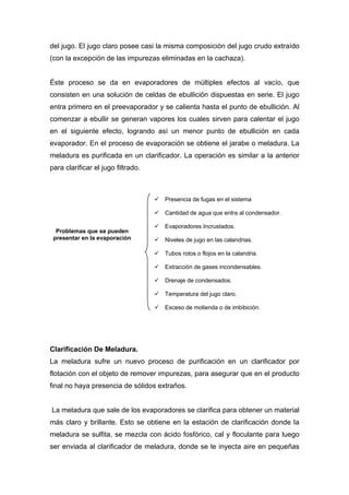 del jugo. El jugo claro posee casi la misma composición del jugo crudo extraído
(con la excepción de las impurezas eliminadas en la cachaza).
Éste proceso se da en evaporadores de múltiples efectos al vacío, que
consisten en una solución de celdas de ebullición dispuestas en serie. El jugo
entra primero en el preevaporador y se calienta hasta el punto de ebullición. Al
comenzar a ebullir se generan vapores los cuales sirven para calentar el jugo
en el siguiente efecto, logrando así un menor punto de ebullición en cada
evaporador. En el proceso de evaporación se obtiene el jarabe o meladura. La
meladura es purificada en un clarificador. La operación es similar a la anterior
para clarificar el jugo filtrado.
Clarificación De Meladura.
La meladura sufre un nuevo proceso de purificación en un clarificador por
flotación con el objeto de remover impurezas, para asegurar que en el producto
final no haya presencia de sólidos extraños.
La meladura que sale de los evaporadores se clarifica para obtener un material
más claro y brillante. Esto se obtiene en la estación de clarificación donde la
meladura se sulfita, se mezcla con ácido fosfórico, cal y floculante para luego
ser enviada al clarificador de meladura, donde se le inyecta aire en pequeñas
Problemas que se pueden
presentar en la evaporación
9 Presencia de fugas en el sistema
9 Cantidad de agua que entra al condensador.
9 Evaporadores Incrustados.
9 Niveles de jugo en las calandrias.
9 Tubos rotos o flojos en la calandria.
9 Extracción de gases incondensables.
9 Drenaje de condensados.
9 Temperatura del jugo claro.
9 Exceso de molienda o de imbibición.
 