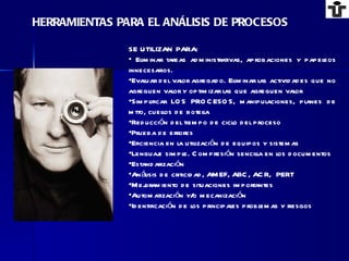 SE UTILIZAN PARA: Eliminar tareas administrativas, aprobaciones y papeleos innecesarios. Evaluar del valor agregado. Eliminar las actividades que no agreguen valor y optimizar las que agreguen valor Simplificar LOS PROCESOS, manipulaciones, planes de mtto, cuellos de botella Reducción del tiempo de ciclo del proceso Prueba de errores Eficiencia en la utilización de equipos y sistemas Lenguaje simple. Compresión sencilla en los documentos Estandarización Análisis de criticidad, AMEF, ABC, ACR,  PERT Mejoramiento de situaciones importantes Automatización y/o mecanización Identificación de los principales problemas y riesgos HERRAMIENTAS PARA EL ANÁLISIS DE PROCESOS 