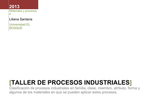 2013
Materiales y procesos
4

Liliana Santana
Universidad EL
BOSQUE

[TALLER DE PROCESOS INDUSTRIALES]
Clasificación de procesos industriales en familia, clase, miembro, atributo, forma y
algunos de los materiales en que se pueden aplicar estos procesos.

 