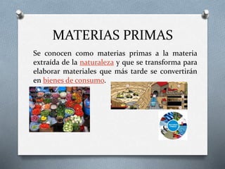 MATERIAS PRIMAS
Se conocen como materias primas a la materia
extraída de la naturaleza y que se transforma para
elaborar materiales que más tarde se convertirán
en bienes de consumo.
 