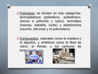 O Polímeros: se dividen en tres categorías:
termoplásticos (polietileno, poliestireno,
cloruro e polivinilo y nylon), termofijos
(resinas, bakelita, lucita) y elastómeros
(caucho, siliconas y el poliuretano).
O Compuestos: naturales como la madera o
el algodón, y sintéticos como la fibra de
vidrio, el Kevlar, y los carburos de
tungsteno.
 