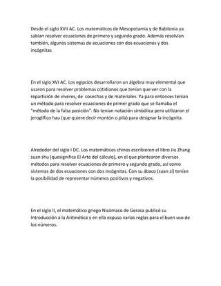Desde el siglo XVII AC. Los matemáticos de Mesopotamia y de Babilonia ya
sabían resolver ecuaciones de primero y segundo grado. Además resolvían
también, algunos sistemas de ecuaciones con dos ecuaciones y dos
incógnitas




En el siglo XVI AC. Los egipcios desarrollaron un álgebra muy elemental que
usaron para resolver problemas cotidianos que tenían que ver con la
repartición de víveres, de cosechas y de materiales. Ya para entonces tenían
un método para resolver ecuaciones de primer grado que se llamaba el
"método de la falsa posición". No tenían notación simbólica pero utilizaron el
jeroglífico hau (que quiere decir montón o pila) para designar la incógnita.




Alrededor del siglo I DC. Los matemáticos chinos escribieron el libro Jiu Zhang
suan shu (quesignifica El Arte del cálculo), en el que plantearon diversos
métodos para resolver ecuaciones de primero y segundo grado, así como
sistemas de dos ecuaciones con dos incógnitas. Con su ábaco (suan zí) tenían
la posibilidad de representar números positivos y negativos.




En el siglo II, el matemático griego Nicómaco de Gerasa publicó su
Introducción a la Aritmética y en ella expuso varias reglas para el buen uso de
los números.
 
