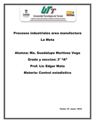 Procesos industriales area manufactura

               La Meta



Alumna: Ma. Guadalupe Martinez Vega

       Grado y seccion: 3° “A”

         Prof. Lic Edgar Mata

     Materia: Control estadistico




                          Fecha: 10 / Junio / 2012
 