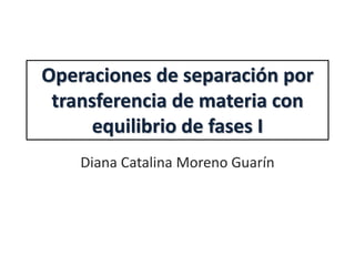 Operaciones de separación por
transferencia de materia con
equilibrio de fases I
Diana Catalina Moreno Guarín
 