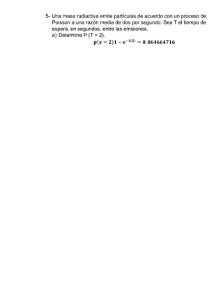 5- Una masa radiactiva emite partículas de acuerdo con un proceso de
Poisson a una razón media de dos por segundo. Sea T el tiempo de
espera, en segundos, entre las emisiones.
a) Determine P (T = 2).
𝒑(𝒙 = 𝟐)𝟏 − 𝒆−𝟏(𝟐)
= 𝟎. 𝟖𝟔𝟒𝟔𝟔𝟒𝟕𝟏𝟔
 