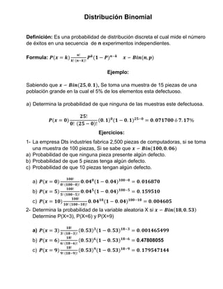 Distribución Binomial
Definición: Es una probabilidad de distribución discreta el cual mide el número
de éxitos en una secuencia de n experimentos independientes.
Formula: 𝑷(𝒙 = 𝒌)
𝒏!
𝒌! (𝒏−𝒌)!
𝑷 𝒌
(𝟏 − 𝑷) 𝒏−𝒌
𝒙 ∽ 𝑩𝒊𝒏(𝒏, 𝒑)
Ejemplo:
Sabiendo que 𝒙 ∽ 𝑩𝒊𝒏(𝟐𝟓, 𝟎. 𝟏), Se toma una muestra de 15 piezas de una
población grande en la cual el 5% de los elementos esta defectuoso.
a) Determina la probabilidad de que ninguna de las muestras este defectuosa.
𝑷(𝒙 = 𝟎)
𝟐𝟓!
𝟎! (𝟐𝟓 − 𝟎)!
(𝟎. 𝟏) 𝟎
(𝟏 − 𝟎. 𝟏) 𝟐𝟓−𝟎
= 𝟎. 𝟎𝟕𝟏𝟕𝟎𝟎 ó 𝟕. 𝟏𝟕%
Ejercicios:
1- La empresa Dts industries fabrica 2,500 piezas de computadoras, si se toma
una muestra de 100 piezas, Si se sabe que 𝒙 ∽ 𝑩𝒊𝒏(𝟏𝟎𝟎, 𝟎. 𝟎𝟔)
a) Probabilidad de que ninguna pieza presente algún defecto.
b) Probabilidad de que 5 piezas tenga algún defecto.
c) Probabilidad de que 10 piezas tengan algún defecto.
a) 𝑷(𝒙 = 𝟎)
𝟏𝟎𝟎!
𝟎! (𝟏𝟎𝟎−𝟎)!
𝟎. 𝟎𝟒 𝟎
(𝟏 − 𝟎. 𝟎𝟒) 𝟏𝟎𝟎−𝟎
= 𝟎. 𝟎𝟏𝟔𝟖𝟕𝟎
b) 𝑷(𝒙 = 𝟓)
𝟏𝟎𝟎!
𝟓! (𝟏𝟎𝟎−𝟓)!
𝟎. 𝟎𝟒 𝟓
(𝟏 − 𝟎. 𝟎𝟒) 𝟏𝟎𝟎−𝟓
= 𝟎. 𝟏𝟓𝟗𝟓𝟏𝟎
c) 𝑷(𝒙 = 𝟏𝟎)
𝟏𝟎𝟎!
𝟏𝟎! (𝟏𝟎𝟎−𝟏𝟎)!
𝟎. 𝟎𝟒 𝟏𝟎
(𝟏 − 𝟎. 𝟎𝟒) 𝟏𝟎𝟎−𝟏𝟎
= 𝟎. 𝟎𝟎𝟒𝟔𝟎𝟓
2- Determina la probabilidad de la variable aleatoria X si 𝒙 ∽ 𝑩𝒊𝒏(𝟏𝟖, 𝟎. 𝟓𝟑)
Determine P(X=3), P(X=6) y P(X=9)
a) 𝑷(𝒙 = 𝟑)
𝟏𝟖!
𝟑! (𝟏𝟖−𝟑)!
(𝟎. 𝟓𝟑) 𝟑
(𝟏 − 𝟎. 𝟓𝟑) 𝟏𝟖−𝟑
= 𝟎. 𝟎𝟎𝟏𝟒𝟔𝟓𝟒𝟗𝟗
b) 𝑷(𝒙 = 𝟔)
𝟏𝟖!
𝟔! (𝟏𝟖−𝟔)!
(𝟎. 𝟓𝟑) 𝟔
(𝟏 − 𝟎. 𝟓𝟑) 𝟏𝟖−𝟔
= 0.47808055
c) 𝑷(𝒙 = 𝟗)
𝟏𝟖!
𝟗! (𝟏𝟖−𝟗)!
(𝟎. 𝟓𝟑) 𝟗
(𝟏 − 𝟎. 𝟓𝟑) 𝟏𝟖−𝟗
= 𝟎. 𝟏𝟕𝟗𝟓𝟒𝟕𝟏𝟒𝟒
 