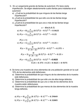 3- En un cargamento grande de llantas de automóvil, 5% tiene cierta
imperfección. Se eligen aleatoriamente cuatro llantas para instalarlas en el
automóvil.
a) ¿Cuál es la probabilidad de que ninguna de las llantas tenga
imperfección?
b) ¿Cuál es la probabilidad de que sólo una de las llantas tenga
imperfección?
c) ¿Cuál es la probabilidad de que una o más de las llantas tenga
imperfección?
𝒙 ∽ 𝑩𝒊𝒏(𝟒, 𝟎. 𝟓)
a) 𝑷(𝒙 = 𝟎)
𝟒!
𝟎! (𝟒−𝟎)!
(𝟎. 𝟓) 𝟎
(𝟏 − 𝟎. 𝟓) 𝟒−𝟎
= 𝟎. 𝟎𝟔𝟐𝟓
b) 𝑷(𝒙 = 𝟏)
𝟒!
𝟏! (𝟒−𝟏)!
(𝟎. 𝟓) 𝟏
(𝟏 − 𝟎. 𝟓) 𝟒−𝟏
= 𝟎. 𝟐𝟓
𝑷(𝒙 ≥ 𝟏)
c) 𝑷(𝒙 = 𝟏)
𝟒!
𝟏! (𝟒−𝟏)!
(𝟎. 𝟓) 𝟏
(𝟏 − 𝟎. 𝟓) 𝟒−𝟏
= 𝟎. 𝟐𝟓 +
𝑷(𝒙 = 𝟐)
𝟒!
𝟐! (𝟒 − 𝟐)!
(𝟎. 𝟓) 𝟐
(𝟏 − 𝟎. 𝟓) 𝟒−𝟐
= 𝟎. 𝟑𝟕𝟓 +
𝑷(𝒙 = 𝟑)
𝟒!
𝟑! (𝟒 − 𝟑)!
(𝟎. 𝟓) 𝟑
(𝟏 − 𝟎. 𝟓) 𝟒−𝟑
= 𝟎. 𝟐𝟓 +
𝑷(𝒙 = 𝟒)
𝟒!
𝟒! (𝟒−𝟒)!
(𝟎. 𝟓) 𝟒
(𝟏 − 𝟎. 𝟓) 𝟒−𝟒
=0.0625
𝟎. 𝟐𝟓 + 𝟎. 𝟑𝟕𝟓 + 𝟎. 𝟐𝟓 + 𝟎. 𝟎𝟔𝟐𝟓 = 𝟎. 𝟗𝟑𝟕𝟓
4- Se toma una muestra de cinco elementos de una población grande en la cual
10% de los elementos está defectuoso.
a) Determine la probabilidad de que ninguno de los elementos de la muestra
esté defectuoso.
b) Determine la probabilidad de que sólo uno de ellos tenga defectos.
c) Determine la probabilidad de que uno o más de los elementos de la
muestra estén defectuosos.
d) Determine la probabilidad de que menos de dos elementos de la muestra
tenga defectos.
a) 𝑷(𝒙 = 𝟎)
𝟓!
𝟎! (𝟓−𝟎)!
(𝟎. 𝟏) 𝟎
(𝟏 − 𝟎. 𝟏) 𝟓−𝟎
= 𝟎. 𝟓𝟗𝟎𝟒𝟗
b) 𝑷(𝒙 = 𝟏)
𝟓!
𝟏! (𝟓−𝟏)!
(𝟎. 𝟏) 𝟏
(𝟏 − 𝟎. 𝟏) 𝟓−𝟏
= 𝟎. 𝟑𝟐𝟖𝟎𝟓
 