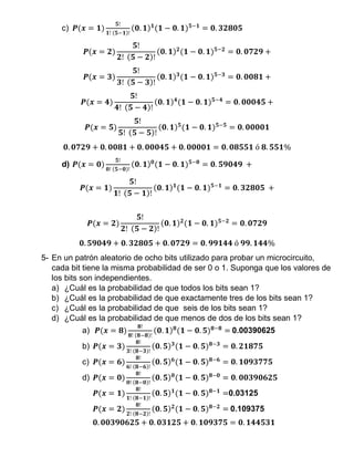 c) 𝑷(𝒙 = 𝟏)
𝟓!
𝟏! (𝟓−𝟏)!
(𝟎. 𝟏) 𝟏
(𝟏 − 𝟎. 𝟏) 𝟓−𝟏
= 𝟎. 𝟑𝟐𝟖𝟎𝟓
𝑷(𝒙 = 𝟐)
𝟓!
𝟐! (𝟓 − 𝟐)!
(𝟎. 𝟏) 𝟐
(𝟏 − 𝟎. 𝟏) 𝟓−𝟐
= 𝟎. 𝟎𝟕𝟐𝟗 +
𝑷(𝒙 = 𝟑)
𝟓!
𝟑! (𝟓 − 𝟑)!
(𝟎. 𝟏) 𝟑
(𝟏 − 𝟎. 𝟏) 𝟓−𝟑
= 𝟎. 𝟎𝟎𝟖𝟏 +
𝑷(𝒙 = 𝟒)
𝟓!
𝟒! (𝟓 − 𝟒)!
(𝟎. 𝟏) 𝟒
(𝟏 − 𝟎. 𝟏) 𝟓−𝟒
= 𝟎. 𝟎𝟎𝟎𝟒𝟓 +
𝑷(𝒙 = 𝟓)
𝟓!
𝟓! (𝟓 − 𝟓)!
(𝟎. 𝟏) 𝟓
(𝟏 − 𝟎. 𝟏) 𝟓−𝟓
= 𝟎. 𝟎𝟎𝟎𝟎𝟏
𝟎. 𝟎𝟕𝟐𝟗 + 𝟎. 𝟎𝟎𝟖𝟏 + 𝟎. 𝟎𝟎𝟎𝟒𝟓 + 𝟎. 𝟎𝟎𝟎𝟎𝟏 = 𝟎. 𝟎𝟖𝟓𝟓𝟏 ó 𝟖. 𝟓𝟓𝟏%
d) 𝑷(𝒙 = 𝟎)
𝟓!
𝟎! (𝟓−𝟎)!
(𝟎. 𝟏) 𝟎
(𝟏 − 𝟎. 𝟏) 𝟓−𝟎
= 𝟎. 𝟓𝟗𝟎𝟒𝟗 +
𝑷(𝒙 = 𝟏)
𝟓!
𝟏! (𝟓 − 𝟏)!
(𝟎. 𝟏) 𝟏
(𝟏 − 𝟎. 𝟏) 𝟓−𝟏
= 𝟎. 𝟑𝟐𝟖𝟎𝟓 +
𝑷(𝒙 = 𝟐)
𝟓!
𝟐! (𝟓 − 𝟐)!
(𝟎. 𝟏) 𝟐
(𝟏 − 𝟎. 𝟏) 𝟓−𝟐
= 𝟎. 𝟎𝟕𝟐𝟗
𝟎. 𝟓𝟗𝟎𝟒𝟗 + 𝟎. 𝟑𝟐𝟖𝟎𝟓 + 𝟎. 𝟎𝟕𝟐𝟗 = 𝟎. 𝟗𝟗𝟏𝟒𝟒 ó 𝟗𝟗. 𝟏𝟒𝟒%
5- En un patrón aleatorio de ocho bits utilizado para probar un microcircuito,
cada bit tiene la misma probabilidad de ser 0 o 1. Suponga que los valores de
los bits son independientes.
a) ¿Cuál es la probabilidad de que todos los bits sean 1?
b) ¿Cuál es la probabilidad de que exactamente tres de los bits sean 1?
c) ¿Cuál es la probabilidad de que seis de los bits sean 1?
d) ¿Cuál es la probabilidad de que menos de dos de los bits sean 1?
a) 𝑷(𝒙 = 𝟖)
𝟖!
𝟖! (𝟖−𝟖)!
(𝟎. 𝟏) 𝟖
(𝟏 − 𝟎. 𝟓) 𝟖−𝟖
= 0.00390625
b) 𝑷(𝒙 = 𝟑)
𝟖!
𝟑! (𝟖−𝟑)!
(𝟎. 𝟓) 𝟑
(𝟏 − 𝟎. 𝟓) 𝟖−𝟑
= 𝟎. 𝟐𝟏𝟖𝟕𝟓
c) 𝑷(𝒙 = 𝟔)
𝟖!
𝟔! (𝟖−𝟔)!
(𝟎. 𝟓) 𝟔
(𝟏 − 𝟎. 𝟓) 𝟖−𝟔
= 𝟎. 𝟏𝟎𝟗𝟑𝟕𝟕𝟓
d) 𝑷(𝒙 = 𝟎)
𝟖!
𝟎! (𝟖−𝟎)!
(𝟎. 𝟓) 𝟎
(𝟏 − 𝟎. 𝟓) 𝟖−𝟎
= 𝟎. 𝟎𝟎𝟑𝟗𝟎𝟔𝟐𝟓
𝑷(𝒙 = 𝟏)
𝟖!
𝟏! (𝟖−𝟏)!
(𝟎. 𝟓) 𝟏
(𝟏 − 𝟎. 𝟓) 𝟖−𝟏
=0.03125
𝑷(𝒙 = 𝟐)
𝟖!
𝟐! (𝟖−𝟐)!
(𝟎. 𝟓) 𝟐
(𝟏 − 𝟎. 𝟓) 𝟖−𝟐
= 0.109375
𝟎. 𝟎𝟎𝟑𝟗𝟎𝟔𝟐𝟓 + 𝟎. 𝟎𝟑𝟏𝟐𝟓 + 𝟎. 𝟏𝟎𝟗𝟑𝟕𝟓 = 𝟎. 𝟏𝟒𝟒𝟓𝟑𝟏
 