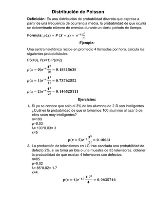 Distribución de Poisson
Definición: Es una distribución de probabilidad discreta que expresa a
partir de una frecuencia de ocurrencia media, la probabilidad de que ocurra
un determinado número de eventos durante un cierto periodo de tiempo.
Formula: 𝒑(𝒙) = 𝑷 (𝑿 = 𝒙) = 𝒆−𝝀 𝝀 𝒙
𝒙!
Ejemplo:
Una central telefónica recibe en promedio 4 llamadas por hora, calcula las
siguientes probabilidades:
P(x=0), P(x=1) P(x=2)
𝒑(𝒙 = 𝟎)𝒆−𝟒
𝟒 𝟎
𝟎!
= 𝟎. 𝟏𝟖𝟑𝟏𝟓𝟔𝟑𝟖
𝒑(𝒙 = 𝟏)𝒆−𝟒
𝟒 𝟏
𝟏!
= 𝟎. 𝟕𝟑𝟕𝟔𝟐𝟓𝟓𝟐
𝒑(𝒙 = 𝟐)𝒆−𝟒
𝟒 𝟐
𝟐!
= 𝟎. 𝟏𝟒𝟔𝟓𝟐𝟓𝟏𝟏𝟏
Ejercicios:
1- Si ya se conoce que solo el 3% de los alumnos de 2-D son inteligentes
¿Cuál es la probabilidad de que si tomamos 100 alumnos al azar 5 de
ellos sean muy inteligentes?
n=100
p=0.03
λ= 100*0.03= 3
x=5
𝒑(𝒙 = 𝟓)𝒆−𝟑
𝟑 𝟓
𝟓!
= 𝟎. 𝟏𝟎𝟎𝟖𝟏
2- La producción de televisiones en LG trae asociada una probabilidad de
defecto 2%, si se toma un lote o una muestra de 85 televisores, obtener
la probabilidad de que existan 4 televisores con defectos.
n=85
p=0.02
λ= 85*0.02= 1.7
x=4
𝒑(𝒙 = 𝟒)𝒆−𝟏.𝟕
𝟏. 𝟕 𝟒
𝟒!
= 𝟎. 𝟎𝟔𝟑𝟓𝟕𝟒𝟔
 