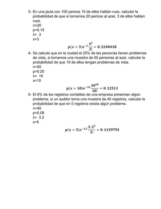 3- En una jaula con 100 pericos 15 de ellos hablan ruso, calcular la
probabilidad de que si tomamos 20 pericos al azar, 3 de ellos hablen
ruso.
n=20
p=0.15
λ= 3
x=3
𝒑(𝒙 = 𝟑)𝒆−𝟑
𝟑 𝟑
𝟑!
= 𝟎. 𝟐𝟐𝟒𝟎𝟒𝟏𝟖
4- Se calcula que en la ciudad el 20% de las personas tienen problemas
de vista, si tomamos una muestra de 50 personas al azar, calcular la
probabilidad de que 10 de ellos tengan problemas de vista.
n=50
p=0.20
λ= 10
x=10
𝒑(𝒙 = 𝟏𝟎)𝒆−𝟏𝟎
𝟏𝟎 𝟏𝟎
𝟏𝟎!
= 𝟎. 𝟏𝟐𝟓𝟏𝟏
5- El 8% de los registros contables de una empresa presentan algún
problema, si un auditor toma una muestra de 40 registros, calcular la
probabilidad de que en 5 registros exista algún problema.
n=40
p=0.08
λ= 3.2
x=5
𝒑(𝒙 = 𝟓)𝒆−𝟑.𝟐
𝟑. 𝟐 𝟓
𝟓!
= 𝟎. 𝟏𝟏𝟑𝟗𝟕𝟗𝟑
 