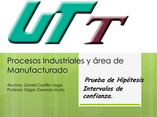 Procesos Industriales y área de
Manufacturado
                                Prueba de Hipótesis
Alumno: Daniel Castillo Vega
Profesor: Edgar Gerardo Mata   Intervalos de
                               confianza.
 