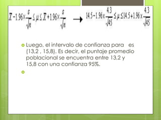  Luego,     el intervalo de confianza para es
    (13,2 , 15,8). Es decir, el puntaje promedio
    poblacional se encuentra entre 13,2 y
    15,8 con una confianza 95%.

 