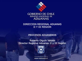 DIRECCION REGIONAL ADUANAS
II Y III REGION
PROCESOS ADUANEROS
Roberto Olguín Valdés
Director Regional Aduanas II y III Región
 
