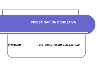 PROFESORA : Dra. DORIS MARGOT DÍAZ CASTILLO
INVESTIGACION EDUCATIVA
 