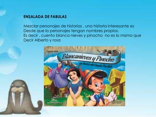 ENSALADA DE FABULAS
Mezclar personajes de historias , una historia interesante es
Desde que lo personajes tengan nombres propios.
Es decir , cuento blanca nieves y pinocho no es lo mismo que
Decir Alberto y rosa
 
