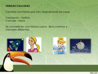 FABULAS CALCADAS
Cambiar una historia por otra, tergiversando las cosas.
Cenicienta – Delfina
Carruaje – Nave
Se convierte en una historia nueva , lleva caminos y
mensajes diferentes
 