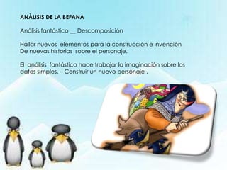 ANÀLISIS DE LA BEFANA
Análisis fantástico __ Descomposición
Hallar nuevos elementos para la construcción e invención
De nuevas historias sobre el personaje.
El análisis fantástico hace trabajar la imaginación sobre los
datos simples. – Construir un nuevo personaje .
 