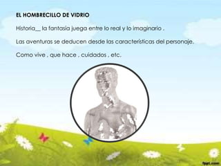EL HOMBRECILLO DE VIDRIO
Historia__ la fantasía juega entre lo real y lo imaginario .
Las aventuras se deducen desde las características del personaje.
Como vive , que hace , cuidados , etc.
 