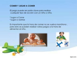 COMER Y JUGAR A COMER
El juego puede ser parte clave para realizar
cualquier tipo de acción con un niño o niña.
*Jugar a Come
*Jugar a vestirse
Es importante que la hora de comer no se vuelva monótona ,
para esto se pueden realizar varios juegos a la hora de
alimentar al niño.
 