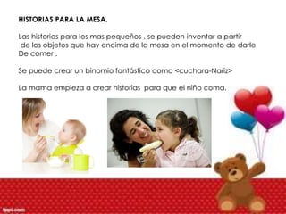 HISTORIAS PARA LA MESA.
Las historias para los mas pequeños , se pueden inventar a partir
de los objetos que hay encima de la mesa en el momento de darle
De comer .
Se puede crear un binomio fantástico como <cuchara-Nariz>
La mama empieza a crear historias para que el niño coma.
 