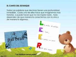 EL CANTO DEL ESTANQUE
Todas Las palabras que decimos tienen una profundidad
inmedible , Cada una de ellas hace que imaginemos mas
historias o puede hacer que no nos inspire nada , todo
dependen de que manera la conectemos con la otra o
de manera lo digamos .
“Las Palabras tienen poder”
 