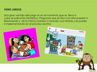 VIDEO JUEGOS
Una gran ventaja del juego es en el momento que se lleva a
cabo el polinomio fantástico, Preguntas que el niño o la niña puedan ir
Resolviendo y de la misma manera ir creando una historia y se puede
Ir implementando en el proceso escritor.
 