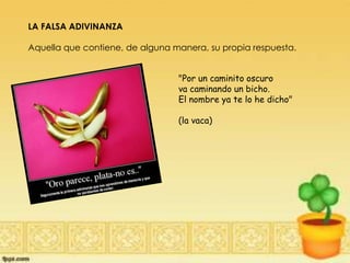 LA FALSA ADIVINANZA
Aquella que contiene, de alguna manera, su propia respuesta.
"Por un caminito oscuro
va caminando un bicho.
El nombre ya te lo he dicho"
(la vaca)
 