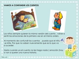 VAMOS A CONFUNDIR LOS CUENTOS
Los niños siempre quieren la misma versión del cuento , volver a
sentir las emociones de la primera vez en el mismo orden.
Al momento de confundir los cuentos , pueda que el niño
se irrite, Por que no saben nuevamente que es lo que va
a suceder.
Hasta cuando ya el cuento no les haga nada ( emoción )hay
si van a querer una nueva historia.
 