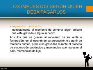 LOS IMPUESTOS SEGÚN QUIÉN
DEBA PAGARLOS
 Impuestos Indirectos: Son los que pagamos
indirectamente al momento de comprar algún articulo
que este gravado o algún servicio:
Artículos que se gravan al momento de su venta o
facturación, en el instante de su producción o a partir de
materias primas, productos gravados durante el proceso
de elaboración, productos y mercancías que ingresan al
país, mercancías de lujo.
 
