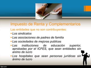 Impuesto de Renta y Complementarios
Las entidades que no son contribuyentes:
Los sindicatos
Las asociaciones de padres de familia
Las sociedades de mejoras publicas
Las instituciones de educación superior,
aprobadas por el ICFES, que sean entidades sin
animo de lucro
Los hospitales que sean personas jurídicas sin
ánimo de lucro
 