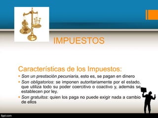 IMPUESTOS
Que son los impuestos? Son el principal recurso público del
estado.
Características de los Impuestos:
 Son un prestación pecuniaria, esto es, se pagan en dinero
 Son obligatorios: se imponen autoritariamente por el estado,
que utiliza todo su poder coercitivo o coactivo y, además se
establecen por ley.
 Son gratuitos: quien los paga no puede exigir nada a cambio
de ellos
 