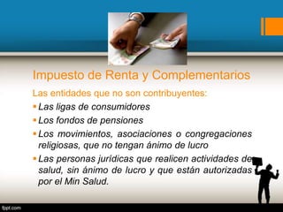 Impuesto de Renta y Complementarios
Las entidades que no son contribuyentes:
Las ligas de consumidores
Los fondos de pensiones
Los movimientos, asociaciones o congregaciones
religiosas, que no tengan ánimo de lucro
Las personas jurídicas que realicen actividades de
salud, sin ánimo de lucro y que están autorizadas
por el Min Salud.
 