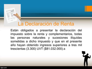 La Declaración de Renta
Están obligados a presentar la declaración del
impuesto sobre la renta y complementarios, todas
las personas naturales y sucesiones ilíquidas
sometidas a dicho impuesto y que en el presente
año hayan obtenido ingresos superiores a tres mil
trescientas (3.300) UVT ($81.032.000).s
 