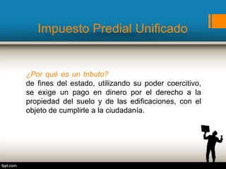 Impuesto Predial Unificado
¿Por qué es un tributo? Porque para cumplimiento
de fines del estado, utilizando su poder coercitivo,
se exige un pago en dinero por el derecho a la
propiedad del suelo y de las edificaciones, con el
objeto de cumplirle a la ciudadanía.
 